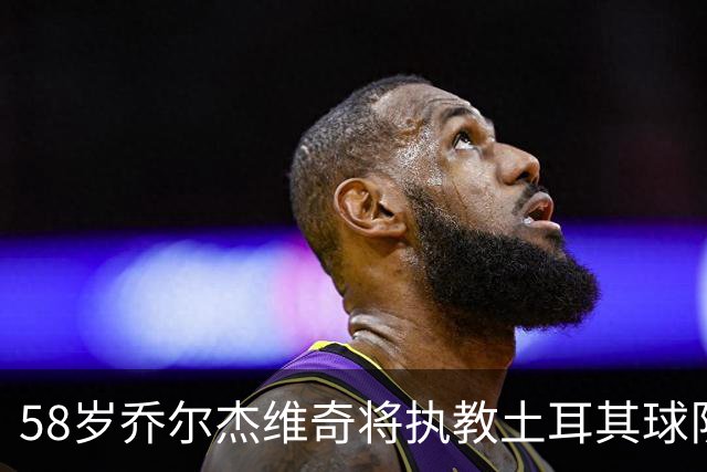 58岁乔尔杰维奇将执教土耳其球队 在中国男篮下课后首度拿起教鞭