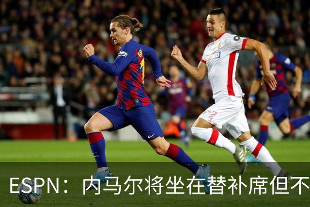 ESPN：内马尔将坐在替补席但不会出战摩洛哥，他已完成康复训练